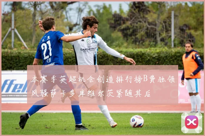本赛季英超机会创造排行榜B费独领风骚萨卡多库维尔茨紧随其后