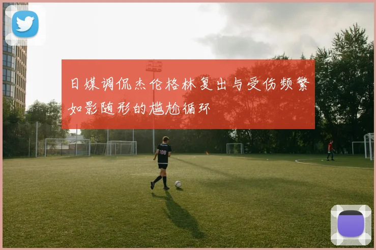 日媒调侃杰伦格林复出与受伤频繁如影随形的尴尬循环