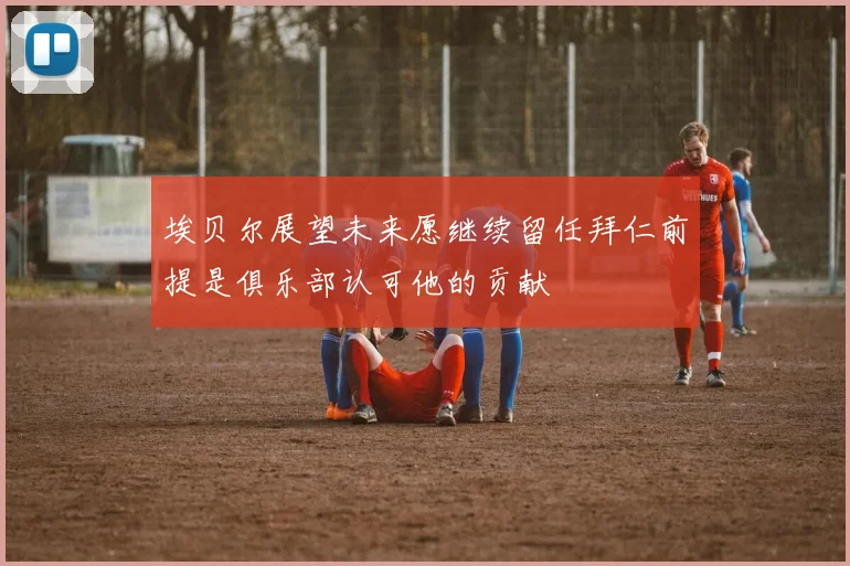 埃贝尔展望未来愿继续留任拜仁前提是俱乐部认可他的贡献