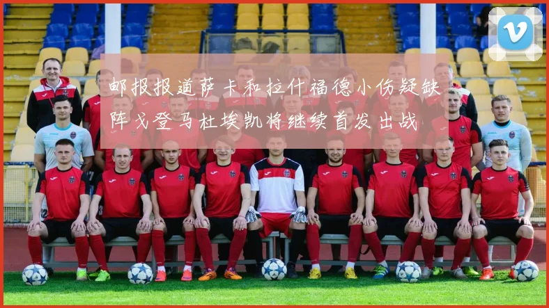 邮报报道萨卡和拉什福德小伤疑缺阵戈登马杜埃凯将继续首发出战