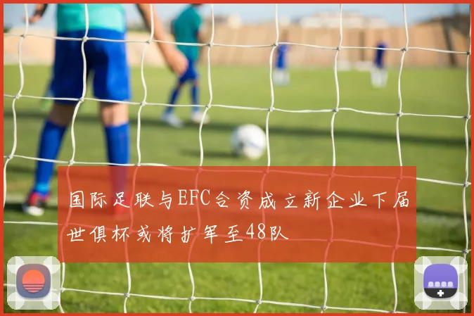 国际足联与EFC合资成立新企业下届世俱杯或将扩军至48队