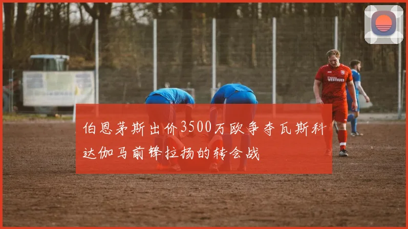 伯恩茅斯出价3500万欧争夺瓦斯科达伽马前锋拉扬的转会战