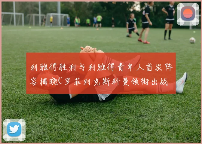 利雅得胜利与利雅得青年人首发阵容揭晓C罗菲利克斯科曼领衔出战