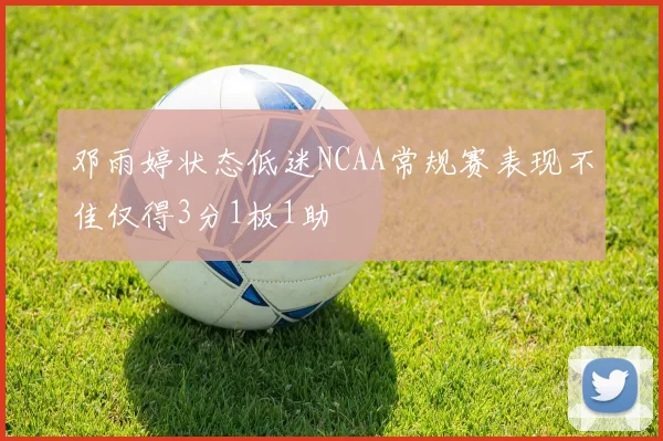 邓雨婷状态低迷NCAA常规赛表现不佳仅得3分1板1助