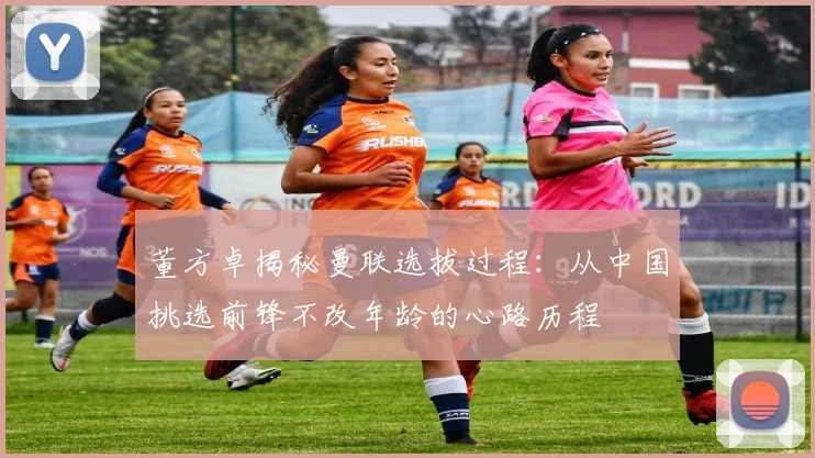 董方卓揭秘曼联选拔过程：从中国挑选前锋不改年龄的心路历程