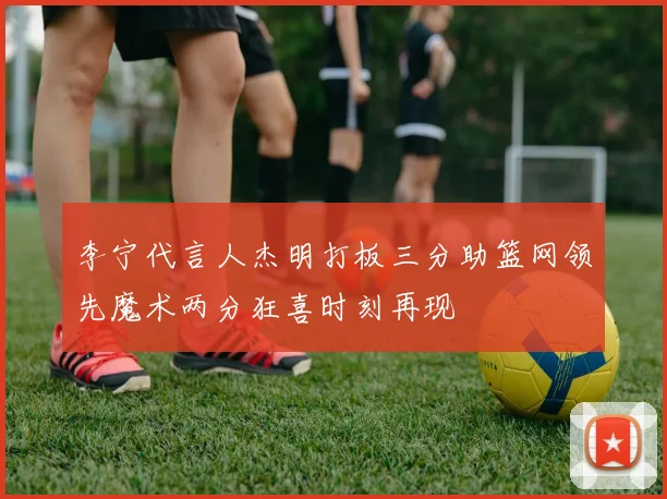 李宁代言人杰明打板三分助篮网领先魔术两分狂喜时刻再现