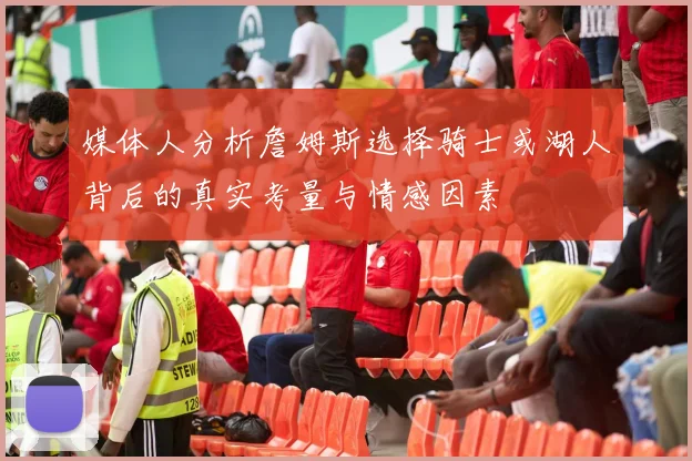 媒体人分析詹姆斯选择骑士或湖人背后的真实考量与情感因素