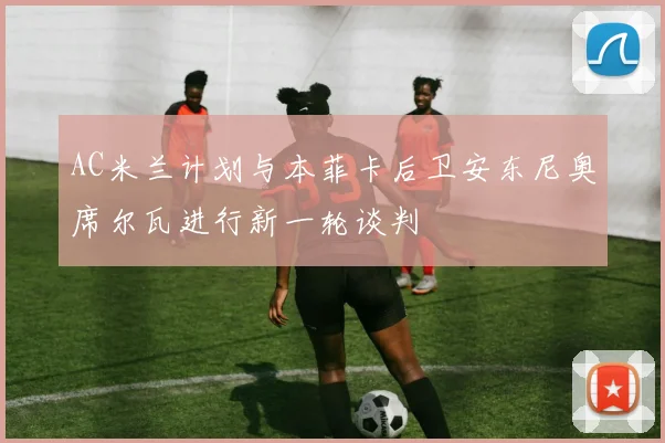 AC米兰计划与本菲卡后卫安东尼奥席尔瓦进行新一轮谈判