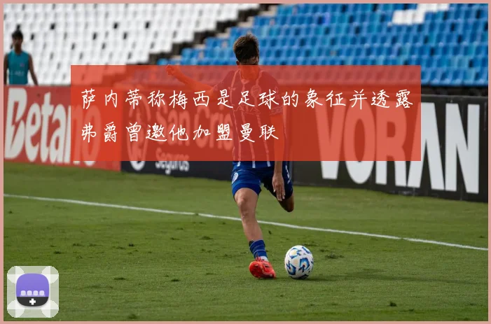 萨内蒂称梅西是足球的象征并透露弗爵曾邀他加盟曼联