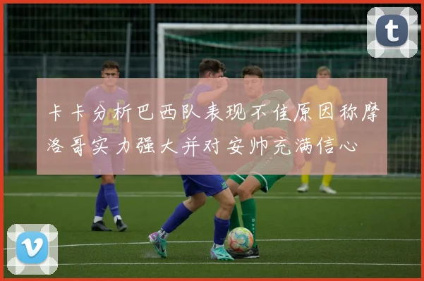 卡卡分析巴西队表现不佳原因称摩洛哥实力强大并对安帅充满信心