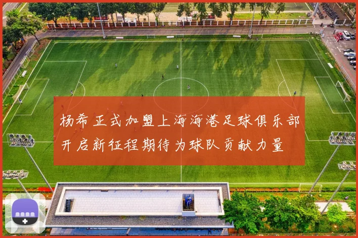 杨希正式加盟上海海港足球俱乐部开启新征程期待为球队贡献力量