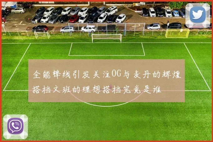 全能锋线引发关注OG与麦丹的辉煌搭档文班的理想搭档究竟是谁
