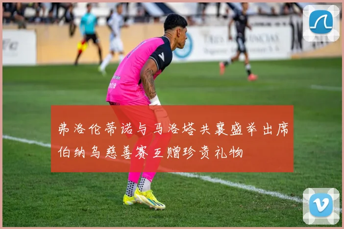 弗洛伦蒂诺与马洛塔共襄盛举出席伯纳乌慈善赛互赠珍贵礼物