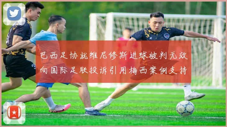巴西足协就维尼修斯进球被判无效向国际足联投诉引用梅西案例支持