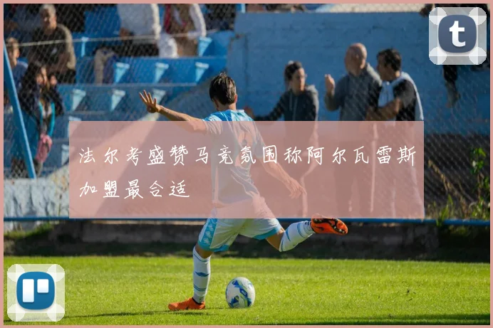 法尔考盛赞马竞氛围称阿尔瓦雷斯加盟最合适