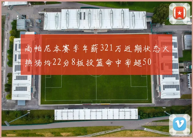 尚帕尼本赛季年薪321万近期状态火热场均22分8板投篮命中率超50