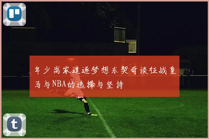 年少离家追逐梦想东契奇谈征战皇马与NBA的选择与坚持