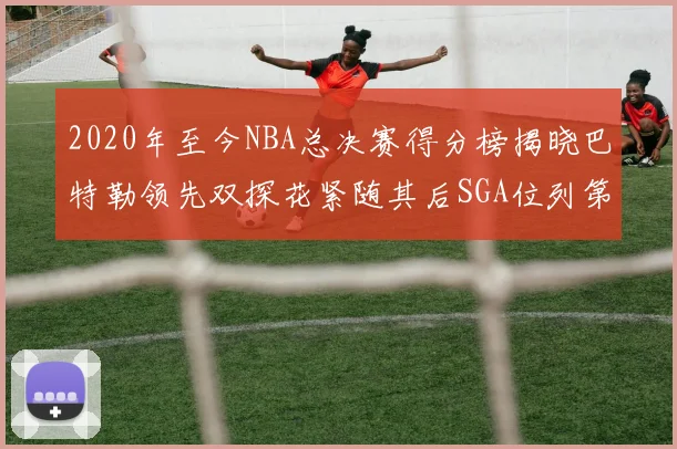 2020年至今NBA总决赛得分榜揭晓巴特勒领先双探花紧随其后SGA位列第四