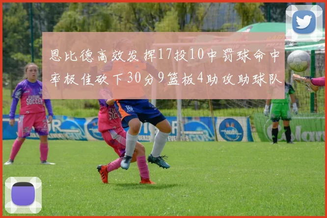 恩比德高效发挥17投10中罚球命中率极佳砍下30分9篮板4助攻助球队获胜