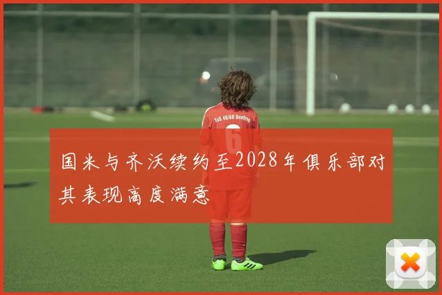 国米与齐沃续约至2028年俱乐部对其表现高度满意