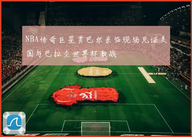 NBA传奇巨星贾巴尔亲临现场见证美国与巴拉圭世界杯激战
