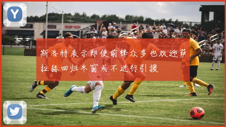 斯洛特表示即使前锋众多也欢迎萨拉赫回归冬窗或不进行引援