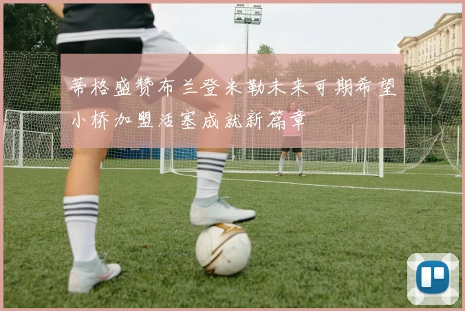 蒂格盛赞布兰登米勒未来可期希望小桥加盟活塞成就新篇章